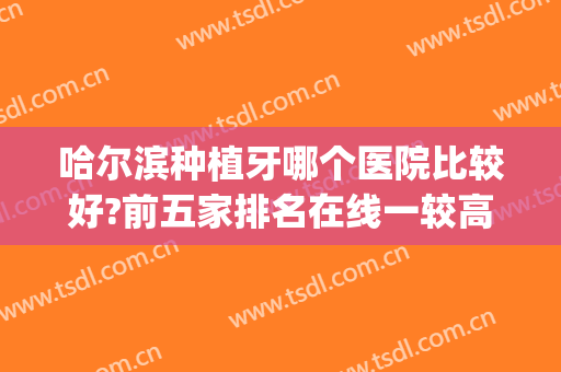 哈尔滨种植牙哪个医院比较好?前五家排名在线一较高下(哈尔滨种植牙哪里最好)
