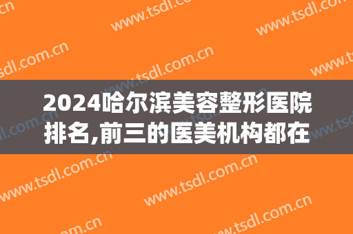 2024哈尔滨美容整形医院排名,前三的医美机构都在这了(哈尔滨整容整形医院)