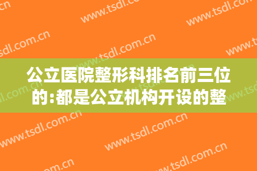 公立医院整形科排名前三位的:都是公立机构开设的整形科,靠谱!(公立三甲医院整形科)