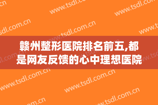 赣州整形医院排名前五,都是网友反馈的心中理想医院(赣州整形美容医院排名前十位)