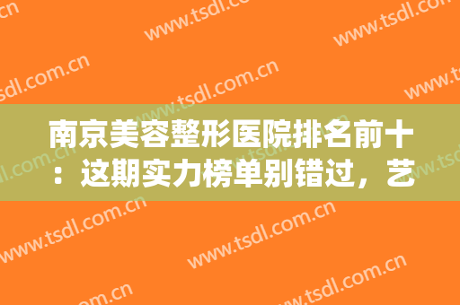 南京美容整形医院排名前十：这期实力榜单别错过，艺星|凤凰岛|美贝尔均在榜内！