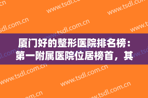 厦门好的整形医院排名榜：第一附属医院位居榜首，其他医院有哪些？(厦门最大整形医院叫什么名字)