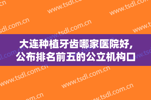 大连种植牙齿哪家医院好,公布排名前五的公立机构口腔科(大连种牙哪里好)