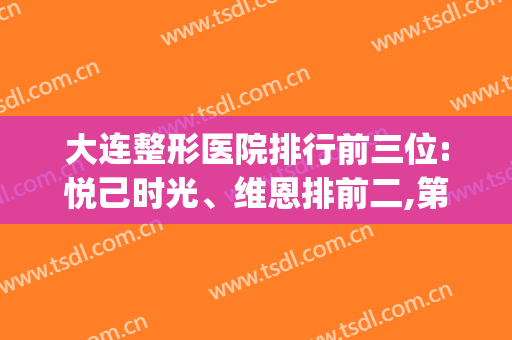 大连整形医院排行前三位:悦己时光、维恩排前二,第三是谁?(大连哪家整形医院口碑好)