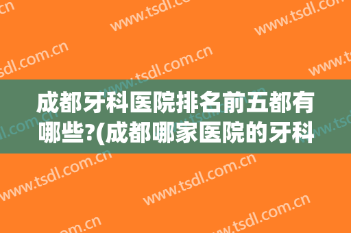 成都牙科医院排名前五都有哪些?(成都哪家医院的牙科是最好的)