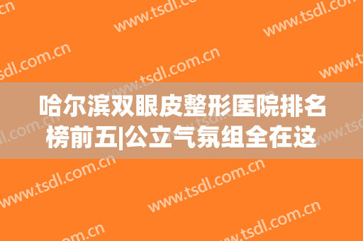 哈尔滨双眼皮整形医院排名榜前五|公立气氛组全在这里|实力可圈可点！