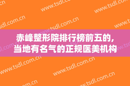 赤峰整形院排行榜前五的,当地有名气的正规医美机构(赤峰佳丽整形医院怎么样)