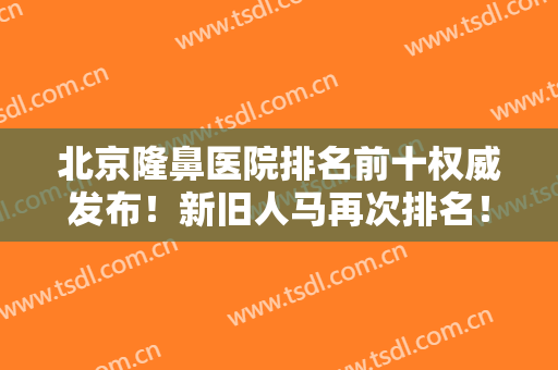 北京隆鼻医院排名前十权威发布！新旧人马再次排名！更新各院技术新发现！