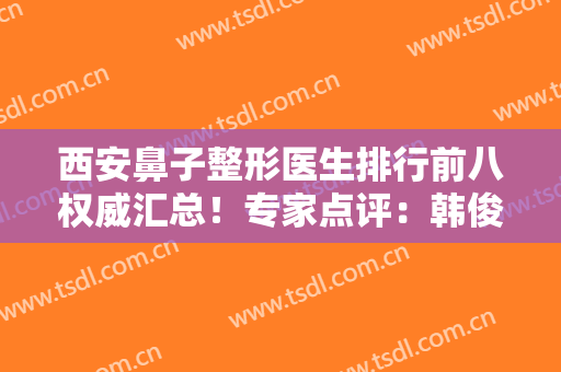 西安鼻子整形医生排行前八权威汇总！专家点评：韩俊祥、高建武口碑详细