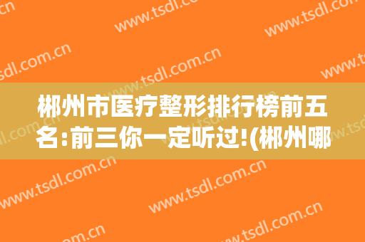 郴州市医疗整形排行榜前五名:前三你一定听过!(郴州哪家整形医院好)