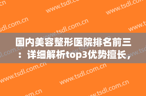 国内美容整形医院排名前三：详细解析top3优势擅长，实力榜单千万别错过！