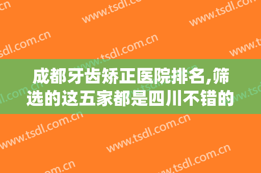 成都牙齿矫正医院排名,筛选的这五家都是四川不错的口腔机构(成都出名的牙齿矫正医院)