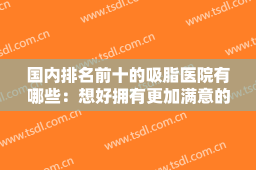 国内排名前十的吸脂医院有哪些：想好拥有更加满意的身材？这些医院值得一看！