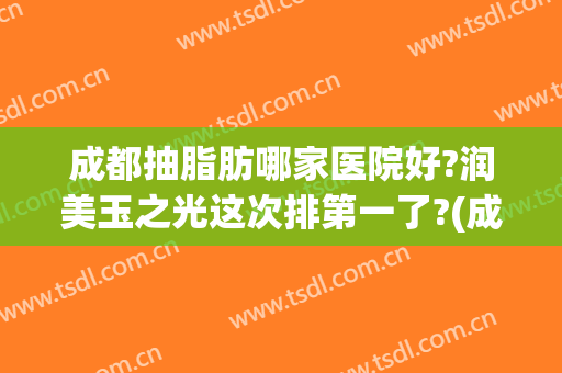 成都抽脂肪哪家医院好?润美玉之光这次排第一了?(成都抽脂医院排名前十)