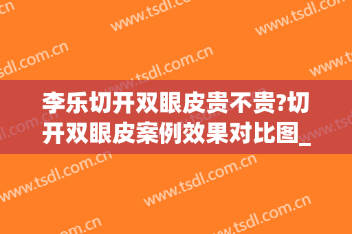 李乐切开双眼皮贵不贵?切开双眼皮案例效果对比图_好大夫工作室(割双眼皮手术整容)
