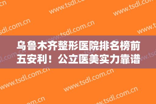 乌鲁木齐整形医院排名榜前五安利！公立医美实力靠谱！价格公道(乌鲁木齐正规整形医院排名)