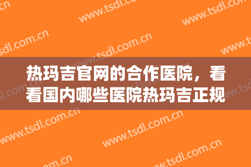 热玛吉官网的合作医院，看看国内哪些医院热玛吉正规，附价格表！(全国热玛吉哪家医院权威)