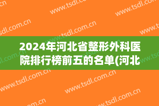 2024年河北省整形外科医院排行榜前五的名单(河北省医院美容科排名)