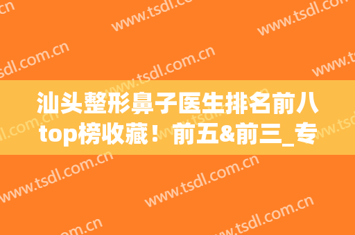 汕头整形鼻子医生排名前八top榜收藏！前五&前三_专家口碑擅长盘点(汕头整形医生招聘)