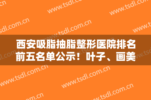 西安吸脂抽脂整形医院排名前五名单公示！叶子、画美等私立医美强势登场！