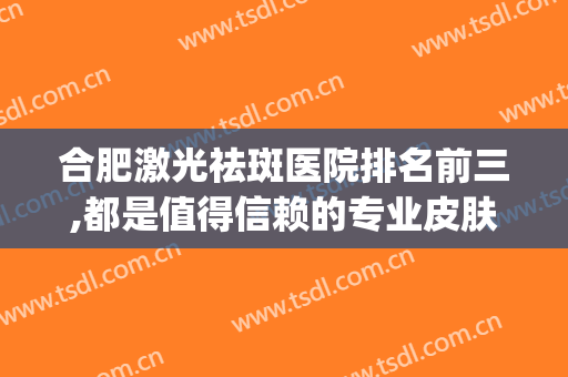 合肥激光祛斑医院排名前三,都是值得信赖的专业皮肤美容该机构(合肥激光祛斑哪个医院好)