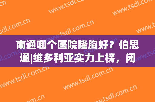 南通哪个医院隆胸好？伯思通|维多利亚实力上榜，闭眼入不踩雷~(南通维多利亚整形医院是正规的吗)
