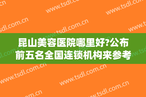 昆山美容医院哪里好?公布前五名全国连锁机构来参考(昆山哪家整形医院最好)