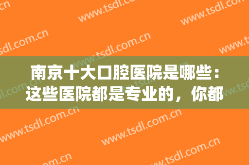 南京十大口腔医院是哪些：这些医院都是专业的，你都认识吗？(南京市比较好的口腔医院)