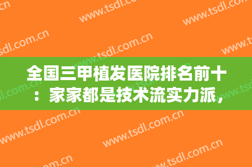 全国三甲植发医院排名前十：家家都是技术流实力派，解决脱发难题！(植发最好的三甲医院)
