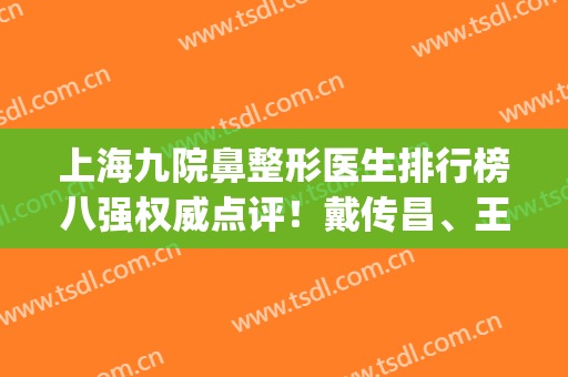 上海九院鼻整形医生排行榜八强权威点评！戴传昌、王涛YYDS_技术亮点横评