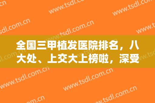 全国三甲植发医院排名，八大处、上交大上榜啦，深受顾客青睐！(全国植发医院排全3位)