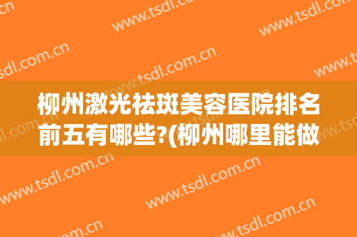 柳州激光祛斑美容医院排名前五有哪些?(柳州哪里能做激光祛痘)