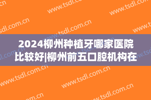 2024柳州种植牙哪家医院比较好|柳州前五口腔机构在线看(柳州种植牙价格)