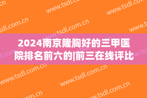 2024南京隆胸好的三甲医院排名前六的|前三在线评比|哪家好(南京哪个三甲医院隆鼻好)