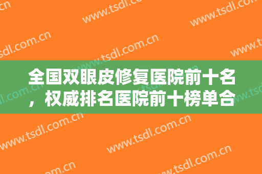 全国双眼皮修复医院前十名，权威排名医院前十榜单合集，附推荐医生+价格表