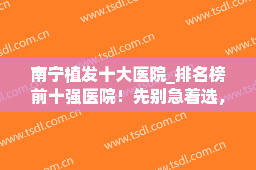 南宁植发十大医院_排名榜前十强医院！先别急着选，看完少走冤路(南宁哪家医院植发最好)
