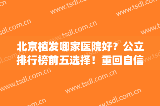 北京植发哪家医院好？公立排行榜前五选择！重回自信与年轻(北京哪个公立医院植发效果好)
