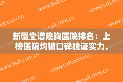 新疆靠谱隆胸医院排名：上榜医院均被口碑验证实力，爱美人士不要错过！