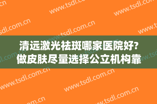 清远激光祛斑哪家医院好?做皮肤尽量选择公立机构靠谱一些(激光祛斑哪个好)