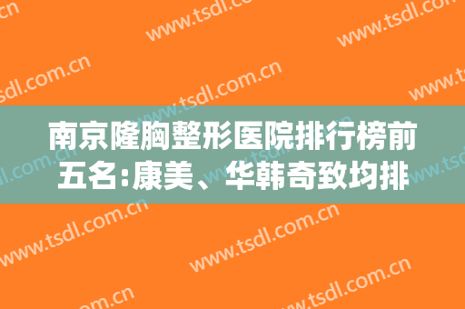 南京隆胸整形医院排行榜前五名:康美、华韩奇致均排在前三(南京正规三甲整形医院)
