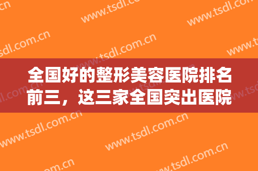 全国好的整形美容医院排名前三，这三家全国突出医院，赶紧收藏！(全国比较好的整形医院)