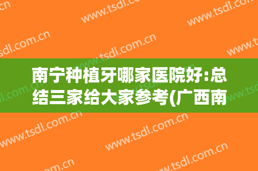 南宁种植牙哪家医院好:总结三家给大家参考(广西南宁种植牙哪家好)