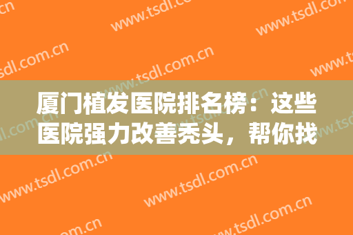 厦门植发医院排名榜：这些医院强力改善秃头，帮你找到美丽秘诀~(厦门第一医院植发)