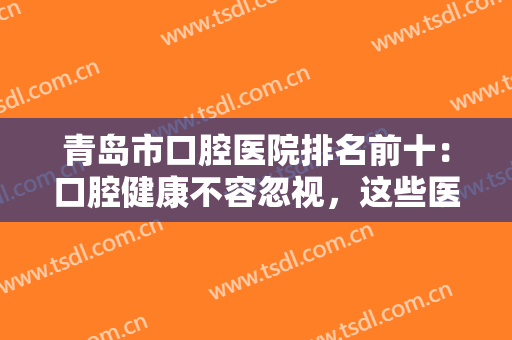 青岛市口腔医院排名前十：口腔健康不容忽视，这些医院为你提供保障！