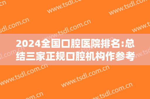 2024全国口腔医院排名:总结三家正规口腔机构作参考(全国口腔医院排名前十 2024)