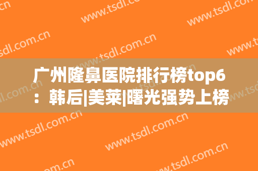 广州隆鼻医院排行榜top6：韩后|美莱|曙光强势上榜，为你打造美丽鼻型！