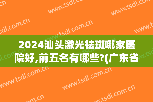 2024汕头激光祛斑哪家医院好,前五名有哪些?(广东省激光祛斑比较好的医院推荐)
