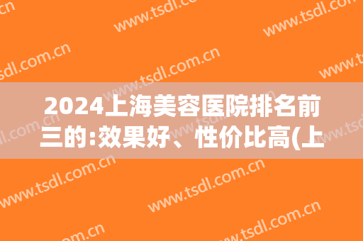 2024上海美容医院排名前三的:效果好、性价比高(上海什么医院美容最好)