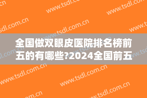 全国做双眼皮医院排名榜前五的有哪些?2024全国前五名双眼皮机构(双眼皮三甲医院排名)