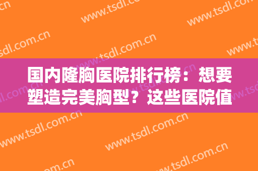 国内隆胸医院排行榜：想要塑造完美胸型？这些医院值得选择！(全国最好的隆胸美容医院)